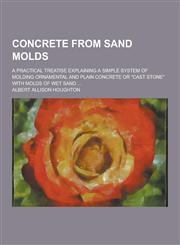 Concrete from Sand Molds; A Practical Treatise Explaining a Simple System of Molding Ornamental and Plain Concrete or Cast Stone with Molds of Wet S,1230225684,9781230225685