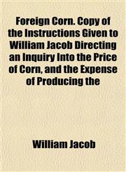 Foreign Corn. Copy of the Instructions Given to William Jacob Directing an Inquiry Into the Price of Corn, and the Expense of Producing the,1152657984,9781152657984