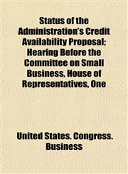 Status of the Administration's Credit Availability Proposal; Hearing Before the Committee on Small Business, House of Representatives, One,1153556677,9781153556675