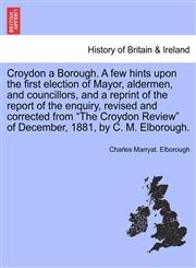 Croydon a Borough. A few hints upon the first election of Mayor, aldermen, and councillors, and a reprint of the report of the enquiry, revised and corrected from "The Croydon Review" of December, 1881, by C. M. Elborough.,1241321469,9781241321468