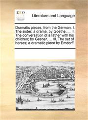 Dramatic pieces, from the German. I. The sister; a drama, by Goethe, ... II. The conversation of a father with his children; by Gesner, ... III. The set of horses; a dramatic piece by Emdorff.,1170754422,9781170754429