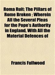 Roma Ruit; The Pillars of Rome Broken ; Wherein All the Several Pleas for the Pope's Authority in England, With All the Material Defences of,1152855050,9781152855052