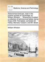 Astronomical lectures, read in the publick schools at Cambridge; by William Whiston, ... Whereunto is added a collection of astronomical tables; being those of Mr. Flamsteed, corrected; Dr. Halley; Monsieur Cassini; and Mr. Street,1170987567,9781170987568