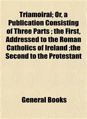 Triamoirai; Or, a Publication Consisting of Three Parts ; the First, Addressed to the Roman Catholics of Ireland ;the Second to the Protestant,1153436221,9781153436229