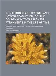Our thrones and crowns and how to reach them, or, The golden way to the highest attainments in the life of time; and the true preparation for the glories of eternity,1235813835,9781235813832