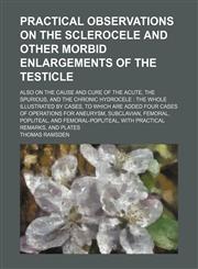 Practical observations on the sclerocele and other morbid enlargements of the testicle; also on the cause and cure of the acute, the spurious, and the chronic hydrocele  the whole illustrated by cases, to which are added four cases of operations for aneur,1150240725,9781150240720