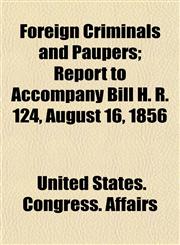 Foreign Criminals and Paupers; Report to Accompany Bill H. R. 124, August 16, 1856,1153482029,9781153482028