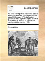 We have nothing which we did not receive. A sermon, preached in Lady Glenorchy's chapel, Edinburgh, 1775, before the governors of the orphan-hospital. To which is annexed, an account of the hospital, from its establishment in 1733.,1171053142,9781171053149