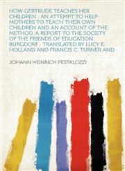 How Gertrude Teaches Her Children an Attempt to Help Mothers to Teach Their Own Children and an Account of the Method, a Report to the Society of the Friends of Education, Burgdorf ; Translated by Lucy E. Holland and Francis C. Turner and,1290109508,9781290109505