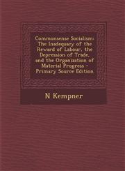Commonsense Socialism The Inadequacy of the Reward of Labour, the Depression of Trade, and the Organization of Material Progress - Primary Source Edition,1293017744,9781293017746