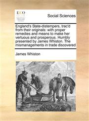 England's State-distempers, trac'd from their originals with proper remedies and means to make her vertuous and prosperous. Humbly presented by James Whiston. The mismanagements in trade discovered,1171039700,9781171039709