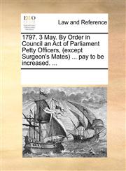 1797. 3 May. By Order in Council an Act of Parliament Petty Officers, (except Surgeon's Mates) ... pay to be increased. ...,117029572X,9781170295724