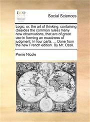 Logic; or, the art of thinking containing (besides the common rules) many new observations, that are of great use in forming an exactness of judgment. In four parts. ... Done from the new French edition. By Mr. Ozell.,1140925679,9781140925675