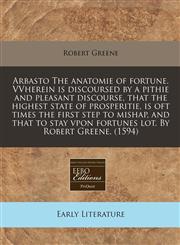 Arbasto The anatomie of fortune. VVherein is discoursed by a pithie and pleasant discourse, that the highest state of prosperitie, is oft times the first step to mishap, and that to stay vpon fortunes lot. By Robert Greene. (1594),1171321910,9781171321910