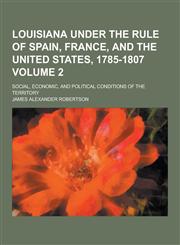 Louisiana Under the Rule of Spain, France, and the United States, 1785-1807; Social, Economic, and Political Conditions of the Territory Volume 2,1230357696,9781230357690