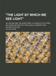 "The light by which we see light"; or, Nature and the Scriptures. A course of lectures delivered before the Theological seminary and Rutgers college,1151385360,9781151385369