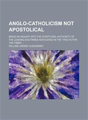 Anglo-Catholicism Not Apostolical; Being an Inquiry Into the Scriptural Authority of the Leading Doctrines Advocated in the 'tracts for the Times',1458813096,9781458813091