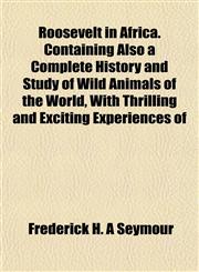 Roosevelt in Africa. Containing Also a Complete History and Study of Wild Animals of the World, With Thrilling and Exciting Experiences of,1155024613,9781155024615