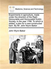 Experiments in agriculture, made under the direction of the Right Honourable and Honourable Dublin Society, in the year 1768. To which is added, a plan for a new-constructed barn. By Mr. John Wynn Baker. ...,1170585841,9781170585849