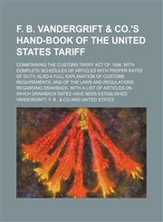 F. B. Vandergrift & co.'s hand-book of the United States tariff; conmtaining the custons tariff act of 1894, with complete schedules of articles with proper rates of duty; also a full explanation of customs requirements, and of the laws and regulations re,1130223566,9781130223569