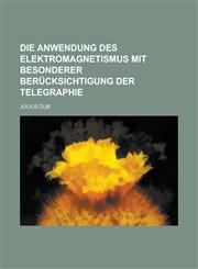 Die Anwendung Des Elektromagnetismus Mit Besonderer Berucksichtigung Der Telegraphie,1234617773,9781234617776