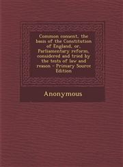 Common Consent, the Basis of the Constitution of England, Or, Parliamentary Reform, Considered and Tried by the Tests of Law and Reason - Primary Sour,1294511556,9781294511557