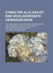 Etwas für Alle Das ist Eine wohlgegründte Gewissens-Ruhe; Auf Theologisch- und Ascetische Lehren gesetzt und abhandelnd von allen in der Beicht vorfallenden Zweiffels-Sachen ...,1130540863,9781130540864