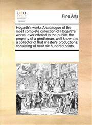 Hogarth's works A catalogue of the most complete collection of Hogarth's works, ever offered to the public, the property of a gentleman, well known as a collector of that master's productions consisting of near six hundred prints,,1171245955,9781171245957