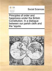 Principles of order and happiness under the British Constitution. In a dialogue between our parish clerk and the 'squire.,1170334563,9781170334560