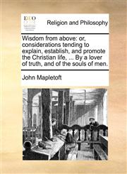 Wisdom from above or, considerations tending to explain, establish, and promote the Christian life, ... By a lover of truth, and of the souls of men.,1140762133,9781140762133