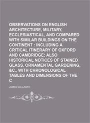 Observations on English architecture, military, ecclesiastical, and civil, compared with similar buildings on the continent ;  including a critical itinerary of Oxford and Cambridge also historical notices of stained glass, ornamental gardening, andandc.,,1155094409,9781155094403