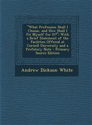 What Profession Shall I Choose, and How Shall I Fit Myself for It? With a Brief Statement of the Facilities Offered at Cornell University and a Pre,1295283891,9781295283897