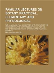 Familiar lectures on botany, practical, elementary, and physiological; with a new and full description of the plants of the United States, and cultivated exotics, &c. for the use of seminaries, private students, and practical botanists,1236469070,9781236469076