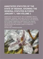 Annotated statutes of the state of Indiana, showing the general statutes in force January 1, 1894 Volume 3; embracing the revision of 1881 as amended, and all permanent, general, and public acts of the General Assembly passed since the adoption of that re,1231054379,9781231054376