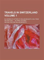 Travels in Switzerland (Volume 1); In a Series of Letters to William Melmoth, Esq. From William Coxe in Three Volumes,123523178X,9781235231780