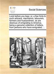 Look before you leap; or, a few hints to such artizans, mechanics, labourers, farmers and husbandmen, as are desirous of emigrating to America, being a genuine collection of letters, from persons who have emigrated; ...,1170209866,9781170209868