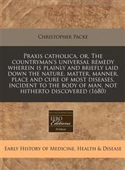 Praxis catholica, or, The countryman's universal remedy wherein is plainly and briefly laid down the nature, matter, manner, place and cure of most diseases, incident to the body of man, not hitherto discovered (1680),1240838018,9781240838011