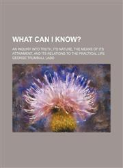 What Can I Know?; An Inquiry Into Truth, Its Nature, the Means of Its Attainment, and Its Relations to the Practical Life,1150415665,9781150415661