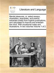 Mental pleasures, or, select essays, characters, anecdotes, and poems; extracted chiefly from fugitive publications, and calculated to improve and entertain the mind. With occasional notes and illustrations. In two volumes  Volume 1 of 2,1171206712,9781171206712