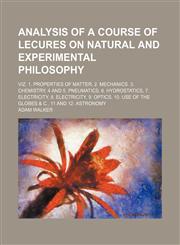 Analysis of a course of lecures on natural and experimental philosophy; viz. 1. Properties of matter, 2. Mechanics. 3. Chemistry, 4 and 5. Pneumatics, 6. Hydrostatics, 7. Electricity, 8. Electricity, 9. Optics, 10. Use of the globes & c.,,1236594584,9781236594587
