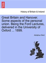Great Britain and Hanover. Some aspects of the personal union. Being the Ford Lectures, delivered in the University of Oxford ... 1899.,1241555575,9781241555573