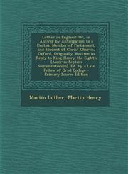 Luther in England Or, an Answer by Anticipation to a Certain Member of Parliament, and Student of Christ Church, Oxford, Originally Written in Reply to King Henry the Eighth [Assertio Septem Sacramentorum]. Ed. by a Late Fellow of Oriel College - Primary,1295686422,9781295686421