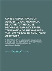 Copies and extracts of advices to and from India, relative to the cause, progress, and successful termination of the war with the late Tippoo Sultaun, Chief of Mysore; the partition of his dominions in consequence thereof; and the distribution of the capt,1159593477,9781159593476