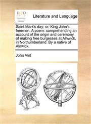Saint Mark's day; or, King John's freemen. A poem comprehending an account of the origin and ceremony of making free burgesses at Alnwick, in Northumberland. By a native of Alnwick.,1170999743,9781170999745