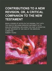 Contributions to a new revision, or, A critical companion to the New Testament; being a series of notes on the original text, with the view of securing greater uniformity in its English rendering, including the chief alternation of the "revision" of 1881,1130666077,9781130666076
