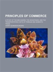 Principles of Commerce; A Study of the Mechanism, the Advantages, and the Transportation Costs of Foreign and Domestic Trade,1458844315,9781458844316