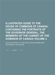 Illustrated guide to the House of Commons of Canada, containing the portraits of  the governor general, the members of the cabinet of the Dominion of Canada; also an extract of the rules, regulations and routines of the House ... Volume 2,1230160841,9781230160849