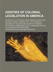 Oddities of colonial legislation in America; as applied to the public lands, primitive education, religion, morals, Indians, etc., with authentic records of the origin and growth of pioneer settlements, embracing also a condensed history of the states and,1150688653,9781150688652