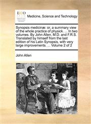 Synopsis medicinæ or, a summary view of the whole practice of physick. ... In two volumes. By John Allen, M.D. and F.R.S. Translated by himself from the last edition of his Latin Synopsis, with very large improvements. ...  Volume 2 of 2,1140797808,9781140797807
