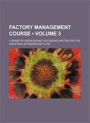 Factory Management Course (Volume 3); A Series of Interlocking Text Books Written for the Industrial Extension Institute,1235603377,9781235603372
